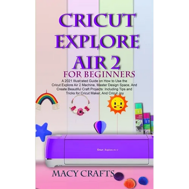 Cricut Explore Air 2 for Beginners: A 2021 Illustrated Guide on How to Use the Cricut Explore Air 2 Machine, Master Design Space, And Create Beautiful