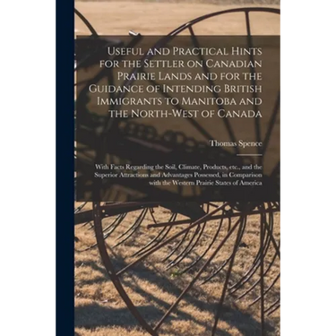 Useful and Practical Hints for the Settler on Canadian Prairie Lands and for the Guidance of Intending British Immigrants to Manitoba and the North-We