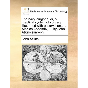 The Navy-Surgeon: Or, a Practical System of Surgery. Illustrated with Observations ... Also an Appendix, ... by John Atkins Surgeon.