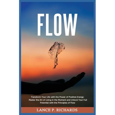 Flow: Transform Your Life with the Power of Positive Energy: Master the Art of Living in the Moment and Unlock Your Full Potential with the Principles