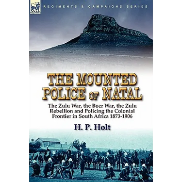The Mounted Police of Natal: the Zulu War, the Boer War, the Zulu Rebellion and Policing the Colonial Frontier in South Africa 1873-1906