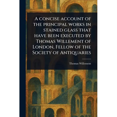A Concise Account of the Principal Works in Stained Glass That Have Been Executed by Thomas Willement of London, Fellow of the Society of Antiquaries