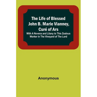 The Life of Blessed John B. Marie Vianney, Curé of Ars: With a Novena and Litany to this Zealous Worker in the Vineyard of the Lord