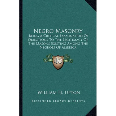 Negro Masonry: Being A Critical Examination Of Objections To The Legitimacy Of The Masons Existing Among The Negroes Of America