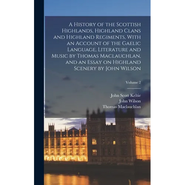 A History of the Scottish Highlands, Highland Clans and Highland Regiments, With an Account of the Gaelic Language, Literature and Music by Thomas Mac