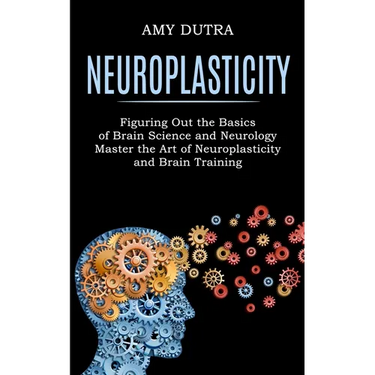 Neuroplasticity: Figuring Out the Basics of Brain Science and Neurology (Master the Art of Neuroplasticity and Brain Training)