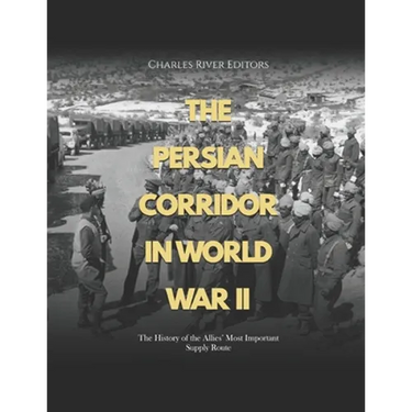 The Persian Corridor in World War II: The History of the Allies' Most Important Supply Route