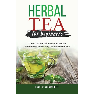 Herbal Tea for Beginners: The Art of Herbal Infusions: Simple Techniques for Making Perfect Herbal Tea