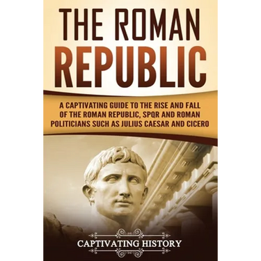 The Roman Republic: A Captivating Guide to the Rise and Fall of the Roman Republic, SPQR and Roman Politicians Such as Julius Caesar and Cicero
