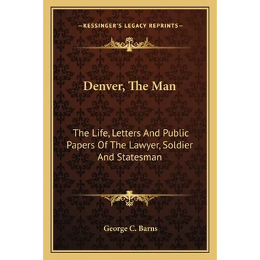 Denver, The Man: The Life, Letters And Public Papers Of The Lawyer, Soldier And Statesman