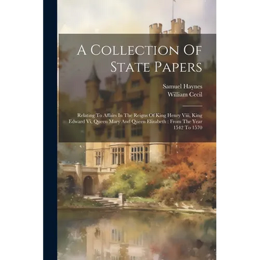A Collection Of State Papers: Relating To Affairs In The Reigns Of King Henry Viii, King Edward Vi, Queen Mary And Queen Elizabeth: From The Year 15