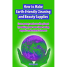 How to Make Earth-Friendly Cleaning and Beauty Supplies: Save money and save the planet by making your own time-saving organic cleaners