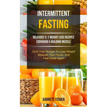 Intermittent Fasting: Delicious 5: 2 Weight Loss Recipes Cookbook & Building Muscle (Curb Your Hunger To Lose Weight, Sharpen Your Focus, And Feel Gre