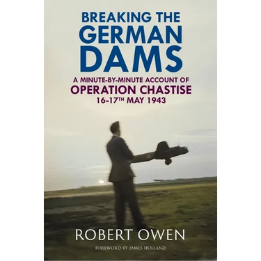 Breaking the German Dams: A Minute-By-Minute Account of Operation 'Chastise' 16-17 May 1943