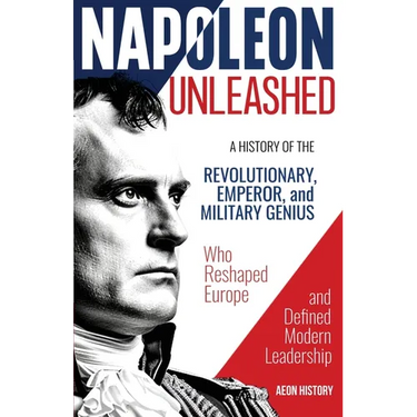 Napoleon Unleashed: A History of the Revolutionary, Emperor, and Military Genius who Reshaped Europe and Defined Modern Leadership