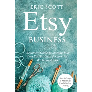 Etsy Business - Beginners Guide To Starting Your Own Etsy Business & Learn Etsy Marketing & SEO: Simple Steps To Maximize Profit Selling On Etsy