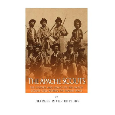 The Apache Scouts: The History and Legacy of the Native Scouts Used During the Indian Wars