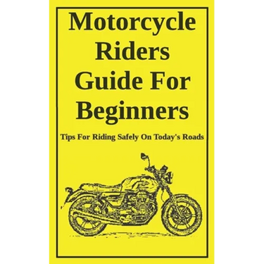 Motorcycle Riders Guide For Beginners: To Help You Ride Safely On Today's Roads