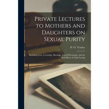Private Lectures to Mothers and Daughters on Sexual Purity: Including Love, Courtship, Marriage, Sexual Physiology, and the Evil Effects of Tight Laci