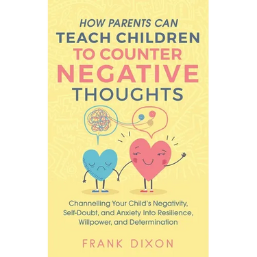How Parents Can Teach Children To Counter Negative Thoughts: Channelling Your Child's Negativity, Self-Doubt and Anxiety Into Resilience, Willpower an