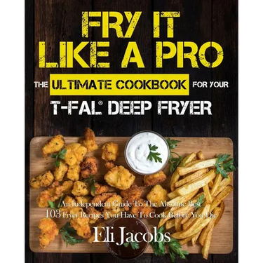 Fry It Like A Pro The Ultimate Cookbook for Your T-fal Deep Fryer: An Independent Guide to the Absolute Best 103 Fryer Recipes You Have to Cook Before