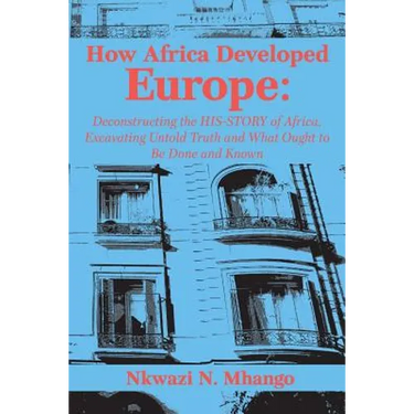 How Africa Developed Europe: Deconstructing the His-story of Africa, Excavating Untold Truth and What Ought to Be Done and Known