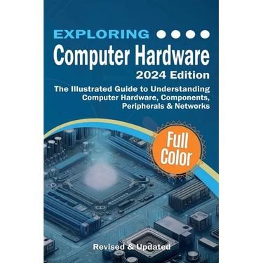Exploring Computer Hardware - 2024 Edition: The Illustrated Guide to Understanding Computer Hardware, Components, Peripherals & Networks