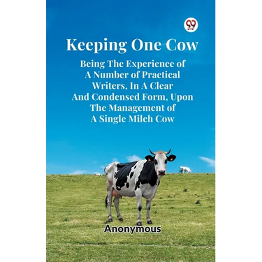 Keeping One Cow Being The Experience Of A Number Of Practical Writers, In A Clear And Condensed Form, Upon The Management Of A Single Milch Cow
