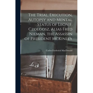 The Trial, Execution, Autopsy and Mental Status of Leon F. Czolgosz, Alias Fred Nieman, the Assassin of President McKinley