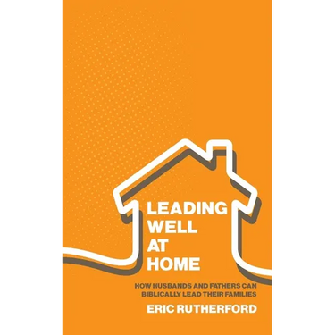 Leading Well at Home: How Husbands and Fathers Can Biblically Lead Their Families