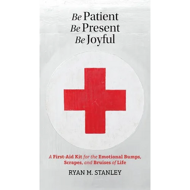 Be Patient, Be Present, Be Joyful: A First-Aid Kit for the Emotional Bumps, Scrapes, and Bruises of Life