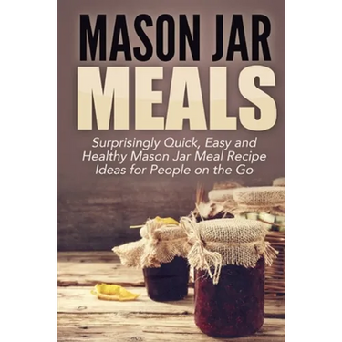 Mason Jar Meals: Surprisingly Quick, Easy and Healthy Mason Jar Meal Recipe Ideas for People on the Go