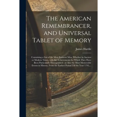 The American Remembrancer, and Universal Tablet of Memory: Containing a List of the Most Eminent Men, Whether in Ancient or Modern Times, With the Ach
