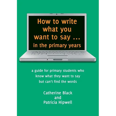 How to write what you want to say ... in the primary years: a guide for primary students who know what they want to say but can't find the words