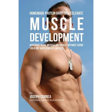Homemade Protein Bars to Accelerate Muscle Development: Generate More Muscle Naturally Without Using Creatine Supplements or Pills
