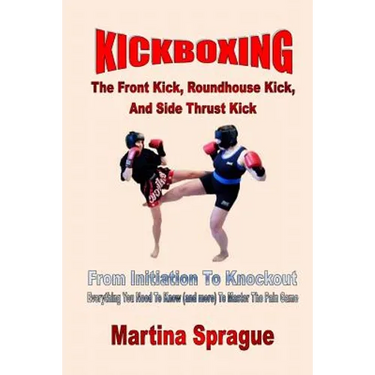 Kickboxing: The Front Kick, Roundhouse Kick, And Side Thrust Kick: From Initiation To Knockout: Everything You Need To Know (and more) To Master The P