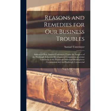Reasons and Remedies for our Business Troubles; Address of Hon. Samuel Untermyer, Under the Auspices of the Pittsburgh Industrial Development Commissi