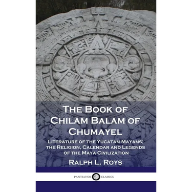 Book of Chilam Balam of Chumayel: Literature of the Yucatan Mayans; the Religion, Calendar and Legends of the Maya Civilization