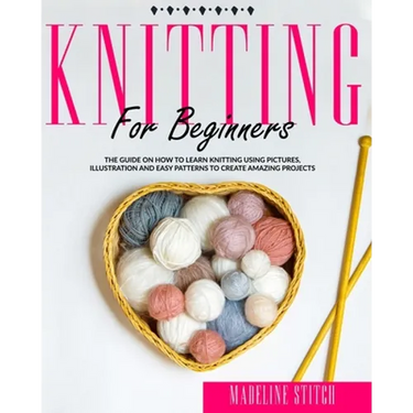 Knitting for Beginners: The Guide On How To Learn Knitting Using Pictures, Illustration And Easy Patterns To Create Amazing Projects