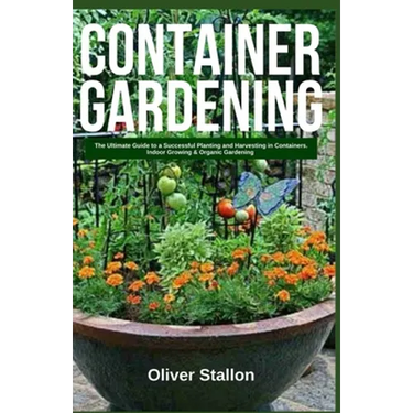 Container Gardening: The Ultimate Guide to Successful Planting and Harvesting in Container. Indoor Growing and Organic Gardening