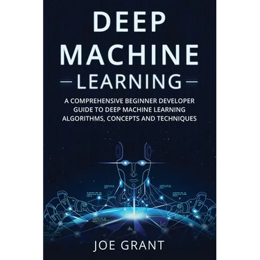 Deep Machine Learning: A Comprehensive Beginner Developer Guide to Deep Machine Learning Algorithms, Concepts and Techniques