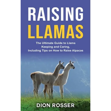 Raising Llamas: The Ultimate Guide to Llama Keeping and Caring, Including Tips on How to Raise Alpacas