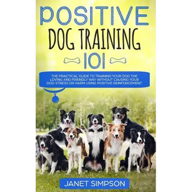Positive Dog Training 101: The Practical Guide to Training Your Dog the Loving and Friendly Way Without Causing your Dog Stress or Harm Using Positive