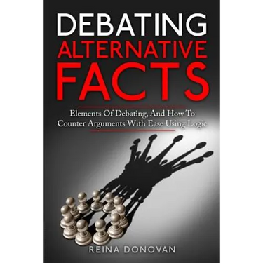 Debating Alternative Facts: Elements of Debating, and How to Counter Arguments With Ease Using Logic