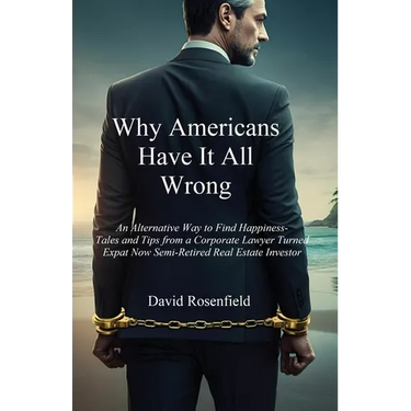 Why Americans Have It All Wrong: An Alternative Way to Find Happiness-Tales and Tips from a Corporate Lawyer Turned Expat Now Semi-Retired Real Estate