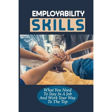 Employability Skills: What You Need To Stay In A Job And Work Your Way To The Top: Develop The Job Specific Skills
