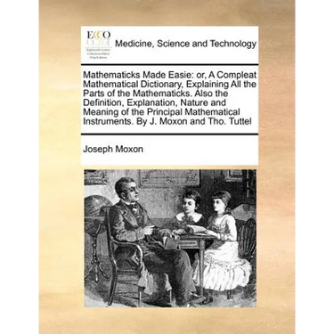 Mathematicks Made Easie: Or, a Compleat Mathematical Dictionary, Explaining All the Parts of the Mathematicks. Also the Definition, Explanation