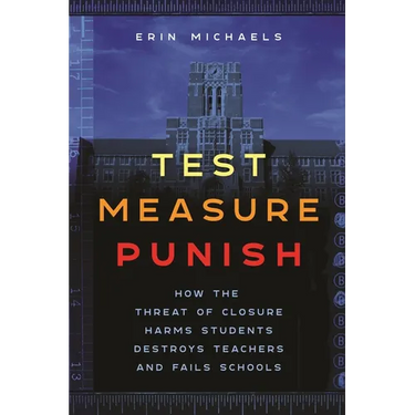 Test, Measure, Punish: How the Threat of Closure Harms Students, Destroys Teachers, and Fails Schools