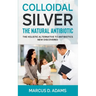 Colloidal Silver - The Natural Antibiotic: The Holistic Alternative To Antibiotics New Discovered