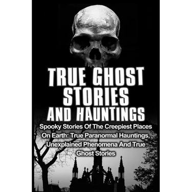 True Ghost Stories And Hauntings: Spooky Stories Of The Creepiest Places On Earth: True Paranormal Hauntings, Unexplained Phenomena And True Ghost Sto